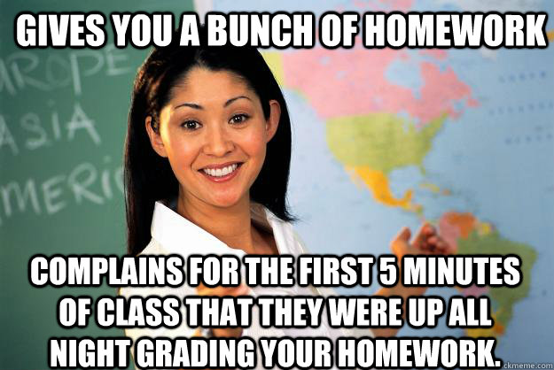 Gives You A bunch of homework complains for the first 5 minutes of class that they were up all night grading your homework.  - Gives You A bunch of homework complains for the first 5 minutes of class that they were up all night grading your homework.   Unhelpful High School Teacher