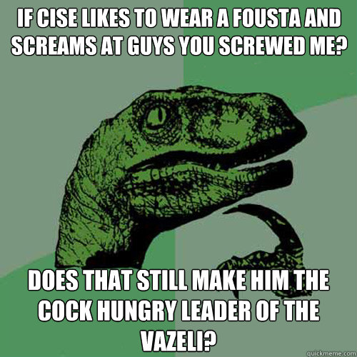 If cise likes to wear a fousta and screams at guys you screwed me? does that still make him the cock hungry leader of the Vazeli?  Philosoraptor