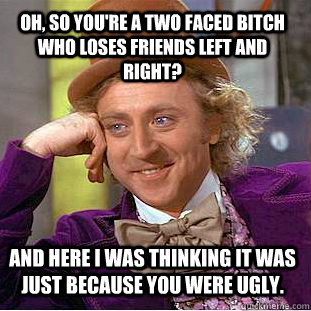 Oh, so you're a two faced bitch who loses friends left and right? And here I was thinking it was just because you were ugly.  Condescending Wonka