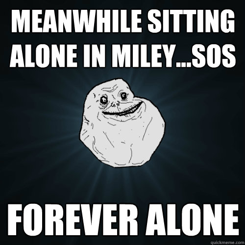 meanwhile sitting alone in miley...SOS forever alone  Forever Alone