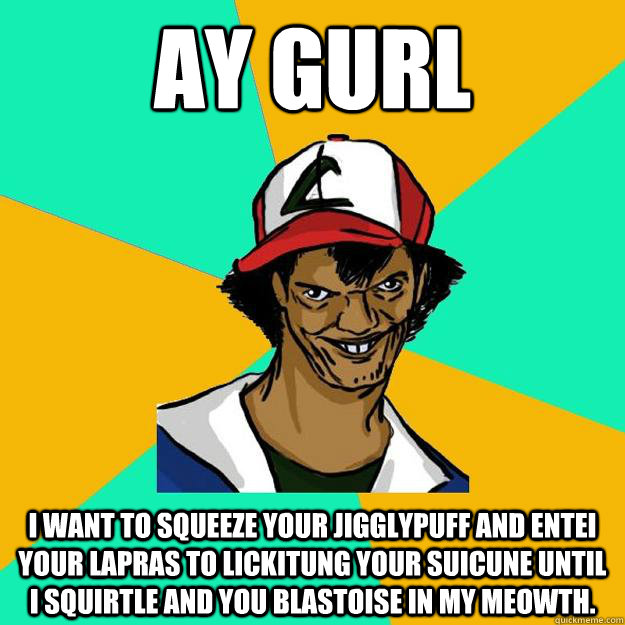 ay gurl I want to squeeze your jigglypuff and Entei your lapras to Lickitung your suicune until I Squirtle and you Blastoise in my Meowth.  Ash Pedreiro