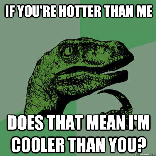 If you're hotter than me does that mean I'm cooler than you?  Philosoraptor