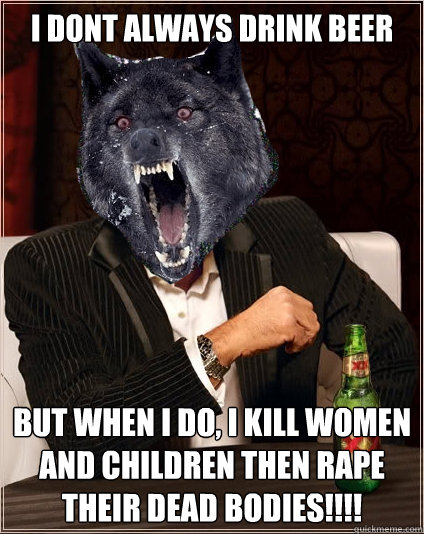 I dont always drink beer but when i do, i kill women and children then rape their dead bodies!!!!  The Most Interesting Insanity Wolf in the World