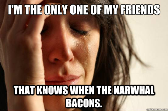 I'm the only one of my friends that knows when the Narwhal bacons.   First World Problems