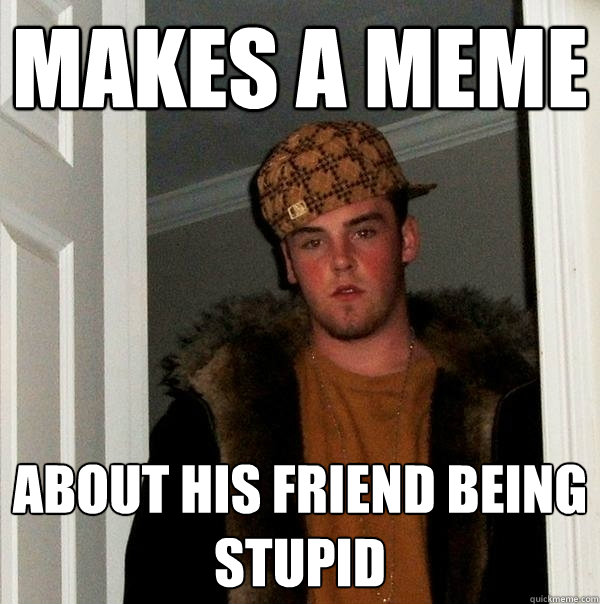 makes a meme about his friend being stupid - makes a meme about his friend being stupid  Scumbag Steve