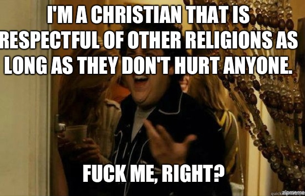 I'm a Christian that is respectful of other religions as long as they don't hurt anyone.  FUCK ME, RIGHT?  fuck me right