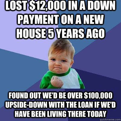 lost $12,000 in a down payment on a new house 5 years ago found out we'd be over $100,000 upside-down with the loan if we'd have been living there today  Success Kid