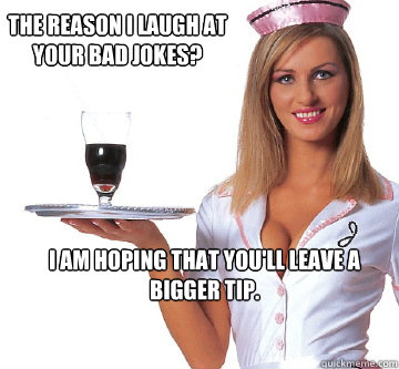 The reason I laugh at your bad jokes? I am hoping that you'll leave a bigger tip.  