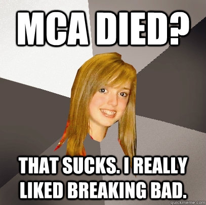 MCA DIED? THAT SUCKS. I REALLY LIKED BREAKING BAD.  Musically Oblivious 8th Grader