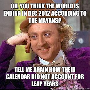 Oh, you think the world is ending in Dec 2012 according to the Mayans? Tell me again how their calendar did not account for leap years  Condescending Wonka