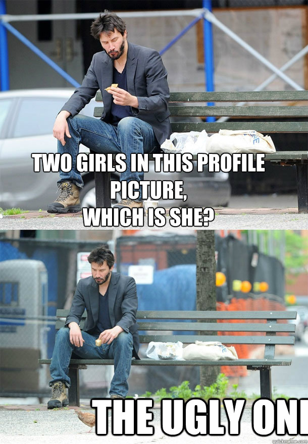 Two girls in this profile picture,
which is she? the ugly one  Sad Keanu