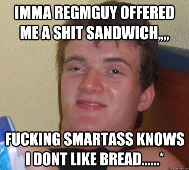 Imma Regmguy offered me a shit sandwich,,,, fucking smartass knows I dont like bread......*  10 Guy