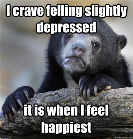 I crave felling slightly depressed it is when I feel happiest  Confession Bear