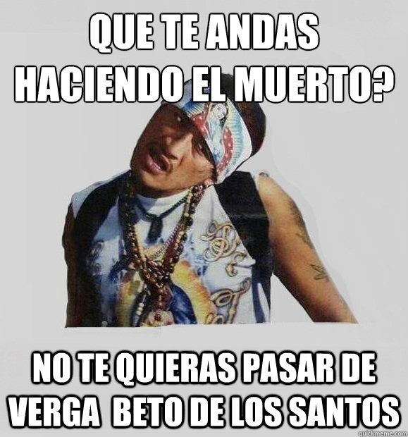 ¿que te andas haciendo el muerto? NO TE QUIERAS PASAR DE VERGA  beto de los santos  