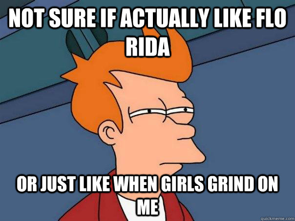 not sure if actually like flo rida Or just like when girls grind on me - not sure if actually like flo rida Or just like when girls grind on me  Futurama Fry