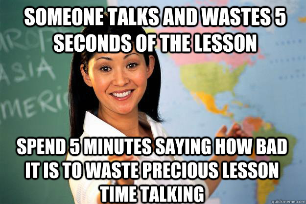 Someone talks and wastes 5 seconds of the lesson Spend 5 minutes saying how bad it is to waste precious lesson time talking - Someone talks and wastes 5 seconds of the lesson Spend 5 minutes saying how bad it is to waste precious lesson time talking  Unhelpful High School Teacher