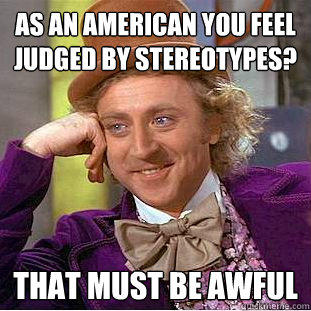 As an American you feel judged by stereotypes? That must be awful  