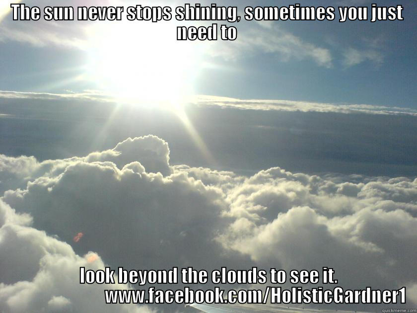 THE SUN NEVER STOPS SHINING, SOMETIMES YOU JUST NEED TO  LOOK BEYOND THE CLOUDS TO SEE IT.                             WWW.FACEBOOK.COM/HOLISTICGARDNER1 Misc