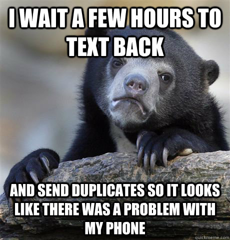 I wait a few hours to text back And send duplicates so it looks like there was a problem with my phone  Confession Bear