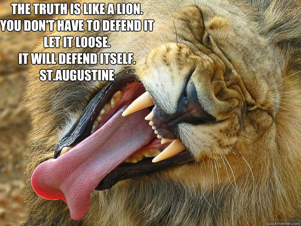 The truth is like a lion.
You don't have to defend it
Let it loose.
It will defend itself.
St.Augustine - The truth is like a lion.
You don't have to defend it
Let it loose.
It will defend itself.
St.Augustine  Truth Lion