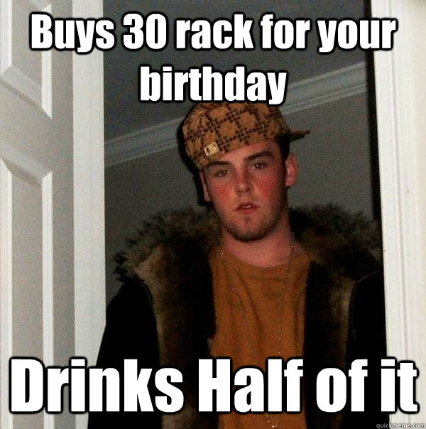 Buys 30 rack for your birthday Drinks Half of it  Scumbag Steve