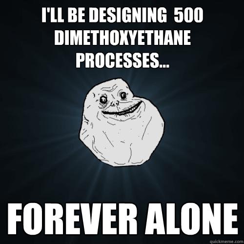 I'll be designing  500 Dimethoxyethane  processes... forever alone  Forever Alone