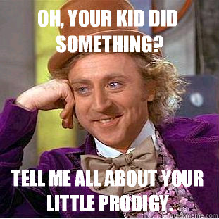 Oh, your kid did something? Tell me all about your little prodigy.  Condescending Wonka