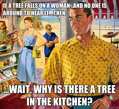 If a tree falls on a woman ..and no one is around to hear it....then ...wait, why is there a tree in the kitchen? - If a tree falls on a woman ..and no one is around to hear it....then ...wait, why is there a tree in the kitchen?  Tree falls on woman...