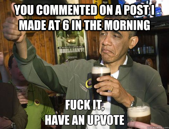 You commented on a post I made at 6 in the morning Fuck it,
Have an upvote - You commented on a post I made at 6 in the morning Fuck it,
Have an upvote  Upvoting Obama