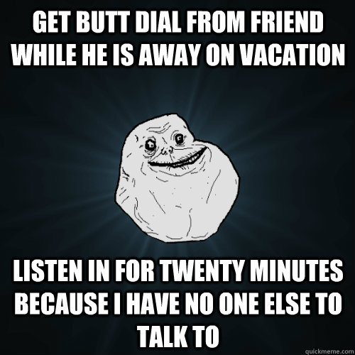 get butt dial from friend while he is away on vacation Listen in for twenty minutes  because I have no one else to talk to - get butt dial from friend while he is away on vacation Listen in for twenty minutes  because I have no one else to talk to  Forever Alone