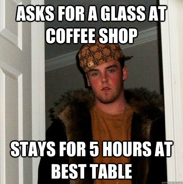 Asks for a glass at coffee shop Stays for 5 hours at best table  Scumbag Steve