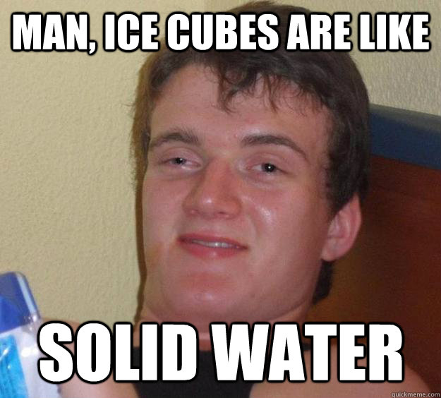 Man, ice cubes are like solid water  10 Guy