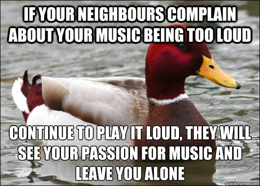 If your neighbours complain about your music being too loud continue to play it loud, they will see your passion for music and leave you alone - If your neighbours complain about your music being too loud continue to play it loud, they will see your passion for music and leave you alone  Malicious Advice Mallard