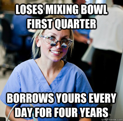 Loses mixing bowl first quarter Borrows yours every day for four years - Loses mixing bowl first quarter Borrows yours every day for four years  overworked dental student