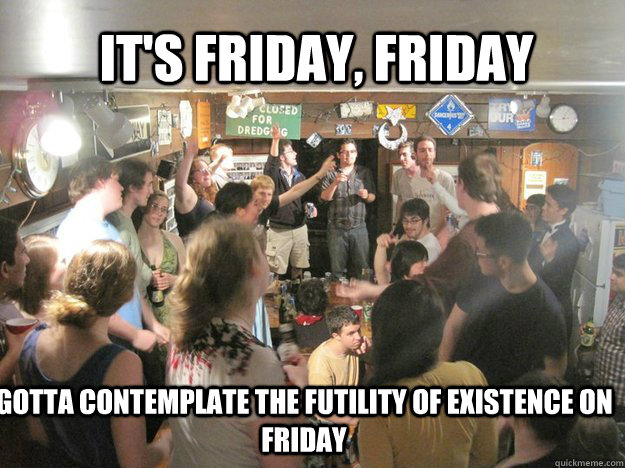 IT'S FRIDAY, FRIDAY GOTTA CONTEMPLATE THE FUTILITY OF EXISTENCE ON FRIDAY  