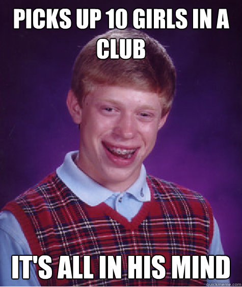 Picks up 10 girls in a club It's All In His Mind  Bad Luck Brian