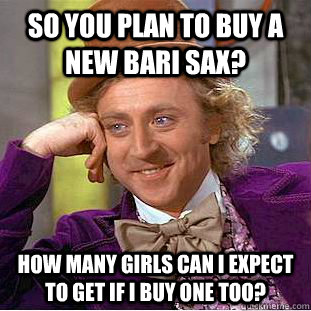 So you plan to buy a new bari sax? How many girls can I expect to get if I buy one too?  Condescending Wonka