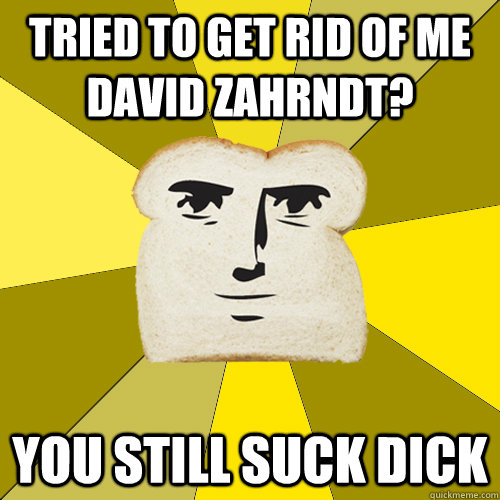 Tried to get rid of me david zahrndt? you still suck dick  Breadfriend