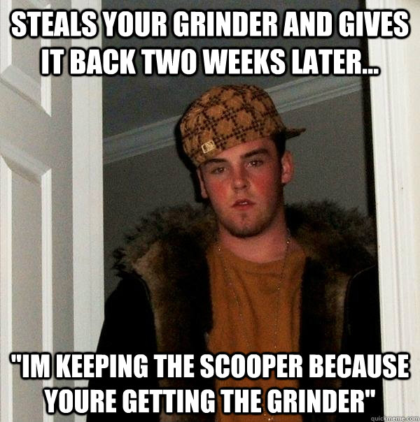 steals your grinder and gives it back two weeks later... 