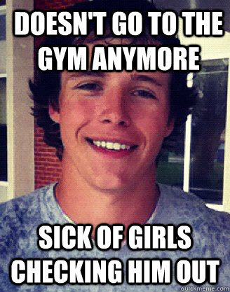 Doesn't go to the gym anymore sick of girls checking him out  