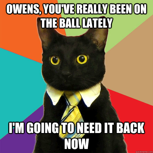 owens, you've really been on the ball lately I'm going to need it back now  Business Cat