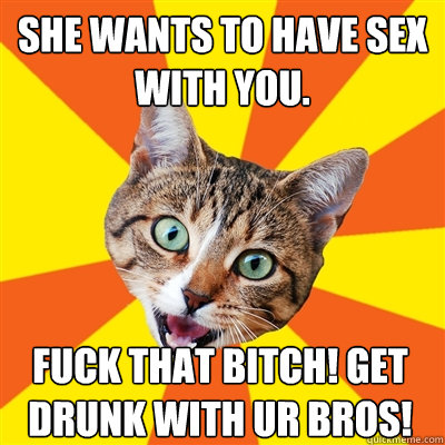 she wants to have sex with you. Fuck that bitch! Get drunk with ur bros!  Bad Advice Cat