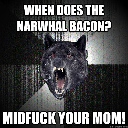 When does the Narwhal bacon? Midfuck your mom!  Insanity Wolf