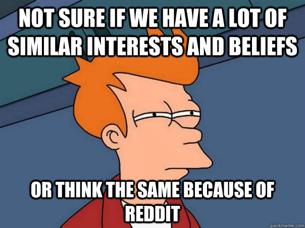 Not sure if we have a lot of similar interests and beliefs  Or think the same because of reddit - Not sure if we have a lot of similar interests and beliefs  Or think the same because of reddit  Futurama Fry