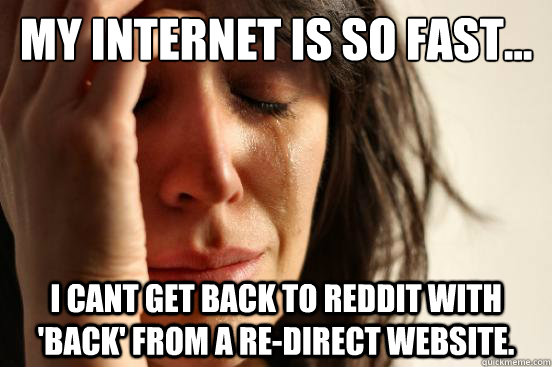 My internet is so fast... i cant get back to reddit with 'back' from a re-direct website. - My internet is so fast... i cant get back to reddit with 'back' from a re-direct website.  First World Problems