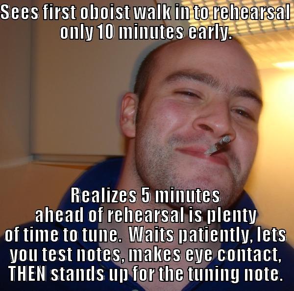 SEES FIRST OBOIST WALK IN TO REHEARSAL ONLY 10 MINUTES EARLY. REALIZES 5 MINUTES AHEAD OF REHEARSAL IS PLENTY OF TIME TO TUNE.  WAITS PATIENTLY, LETS YOU TEST NOTES, MAKES EYE CONTACT, THEN STANDS UP FOR THE TUNING NOTE. Good Guy Greg 