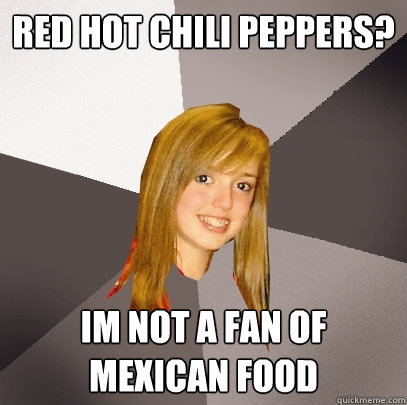 Red hot chili peppers? im not a fan of mexican food  Musically Oblivious 8th Grader