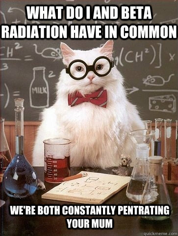 what do i and beta radiation have in common we're both constantly pentrating your mum  Chemistry Cat