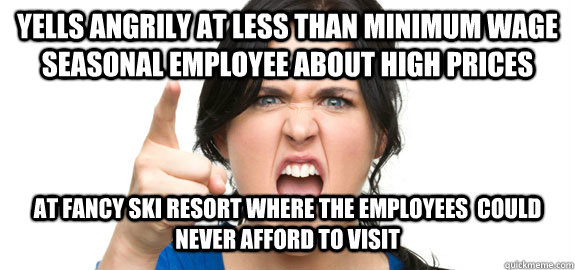 Yells angrily at less than minimum wage seasonal employee about high prices At fancy ski resort where the employees  could never afford to visit   Angry Customer