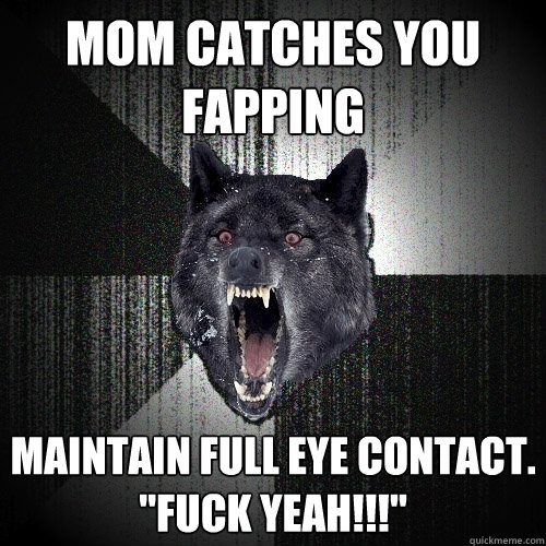 mom catches you fapping maintain full eye contact. 